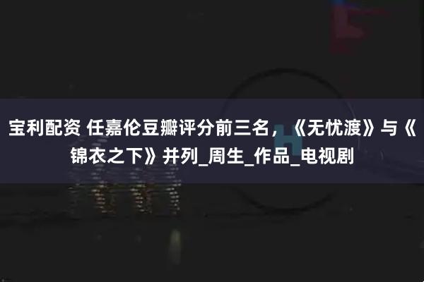 宝利配资 任嘉伦豆瓣评分前三名，《无忧渡》与《锦衣之下》并列_周生_作品_电视剧