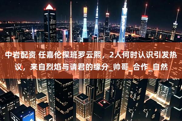 中岩配资 任嘉伦探班罗云熙，2人何时认识引发热议，来自烈焰与请君的缘分_帅哥_合作_自然