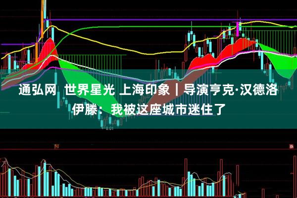 通弘网  世界星光 上海印象｜导演亨克·汉德洛伊滕：我被这座城市迷住了