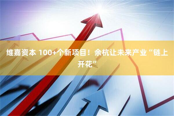 维嘉资本 100+个新项目！余杭让未来产业“链上开花”