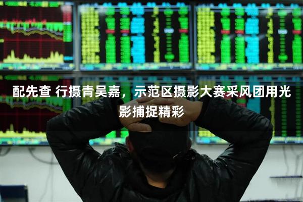 配先查 行摄青吴嘉，示范区摄影大赛采风团用光影捕捉精彩