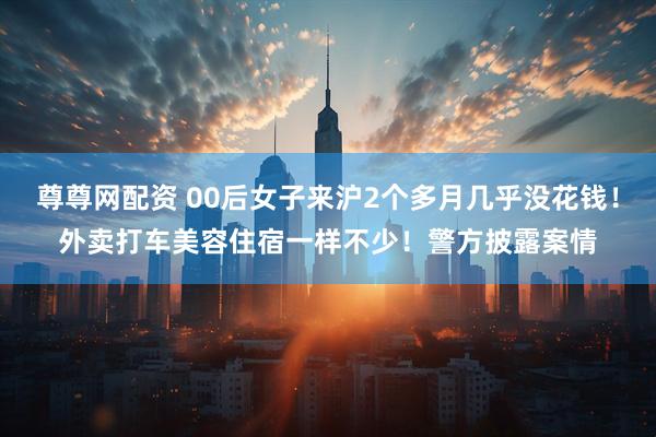尊尊网配资 00后女子来沪2个多月几乎没花钱！外卖打车美容住宿一样不少！警方披露案情