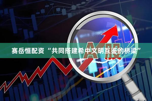 赛岳恒配资 “共同搭建希中文明互鉴的桥梁”