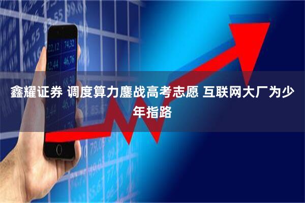 鑫耀证券 调度算力鏖战高考志愿 互联网大厂为少年指路