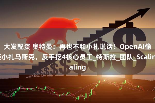 大发配资 奥特曼：再也不和小扎说话！OpenAI偷袭小扎马斯克，反手挖4核心员工_特斯拉_团队_Scaling