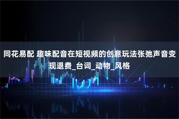 同花易配 趣味配音在短视频的创意玩法张弛声音变现退费_台词_动物_风格