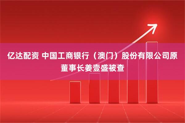 亿达配资 中国工商银行（澳门）股份有限公司原董事长姜壹盛被查