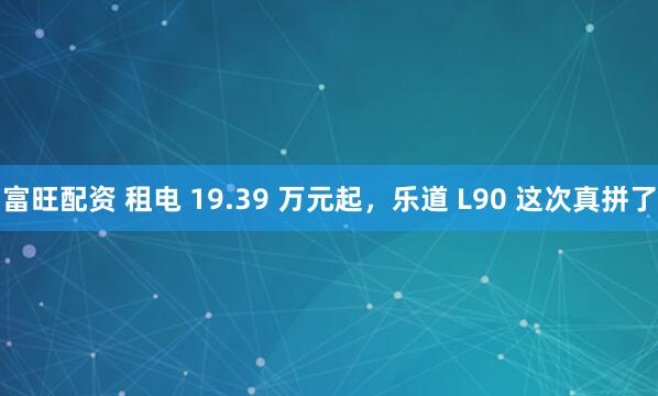 富旺配资 租电 19.39 万元起，乐道 L90 这次真拼了