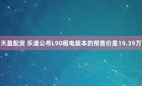 天盈配资 乐道公布L90租电版本的预售价是19.39万
