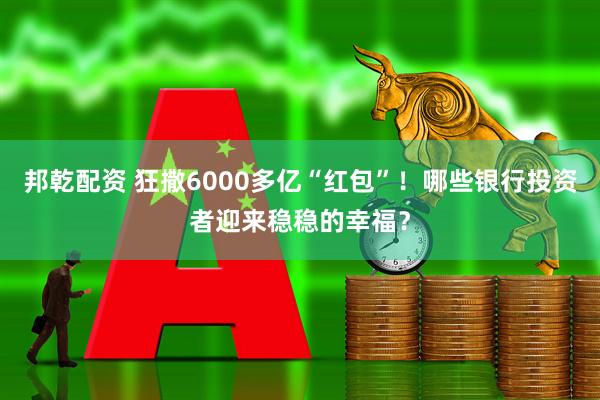 邦乾配资 狂撒6000多亿“红包”！哪些银行投资者迎来稳稳的幸福？