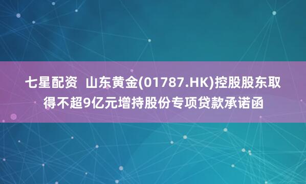 七星配资  山东黄金(01787.HK)控股股东取得不超9亿元增持股份专项贷款承诺函