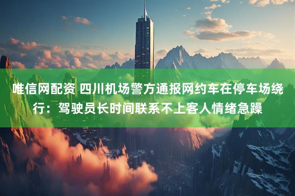唯信网配资 四川机场警方通报网约车在停车场绕行：驾驶员长时间联系不上客人情绪急躁