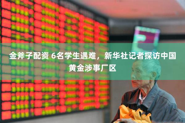金斧子配资 6名学生遇难，新华社记者探访中国黄金涉事厂区