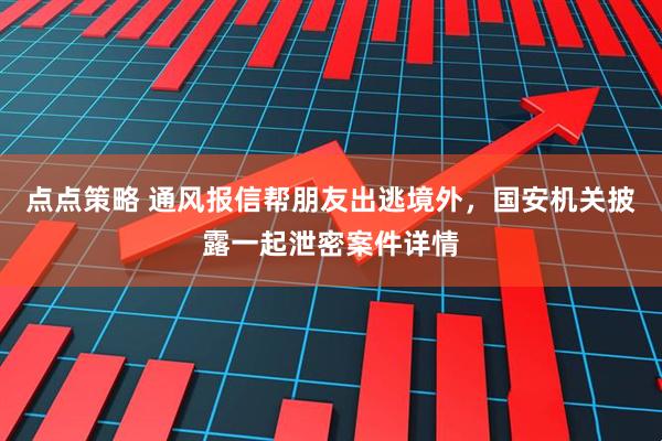 点点策略 通风报信帮朋友出逃境外，国安机关披露一起泄密案件详情