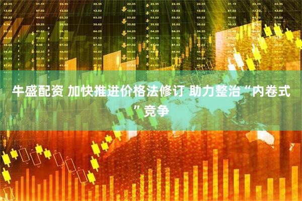 牛盛配资 加快推进价格法修订 助力整治“内卷式”竞争