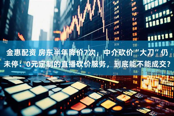 金惠配资 房东半年降价7次，中介砍价“大刀”仍未停：0元定制的直播砍价服务，到底能不能成交？
