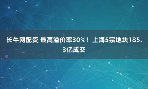 长牛网配资 最高溢价率30%！上海5宗地块185.3亿成交