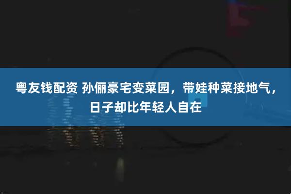 粤友钱配资 孙俪豪宅变菜园，带娃种菜接地气，日子却比年轻人自在