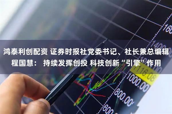 鸿泰利创配资 证券时报社党委书记、社长兼总编辑程国慧： 持续发挥创投 科技创新“引擎”作用