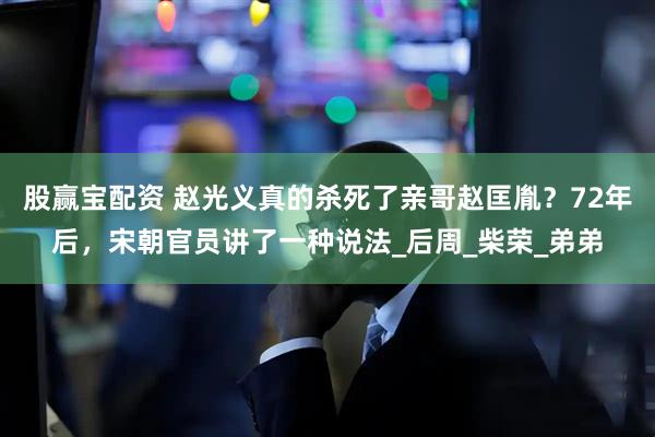 股赢宝配资 赵光义真的杀死了亲哥赵匡胤？72年后，宋朝官员讲了一种说法_后周_柴荣_弟弟