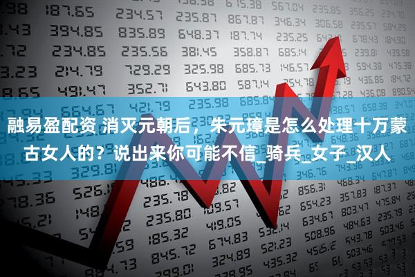 融易盈配资 消灭元朝后，朱元璋是怎么处理十万蒙古女人的？说出来你可能不信_骑兵_女子_汉人