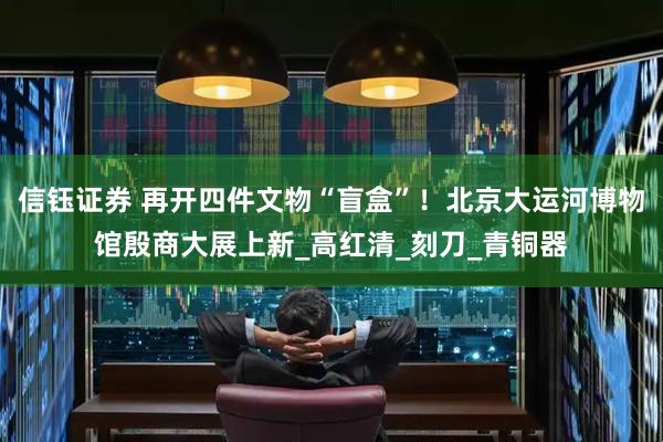 信钰证券 再开四件文物“盲盒”！北京大运河博物馆殷商大展上新_高红清_刻刀_青铜器