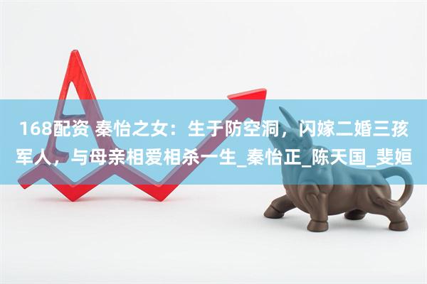 168配资 秦怡之女：生于防空洞，闪嫁二婚三孩军人，与母亲相爱相杀一生_秦怡正_陈天国_斐姮