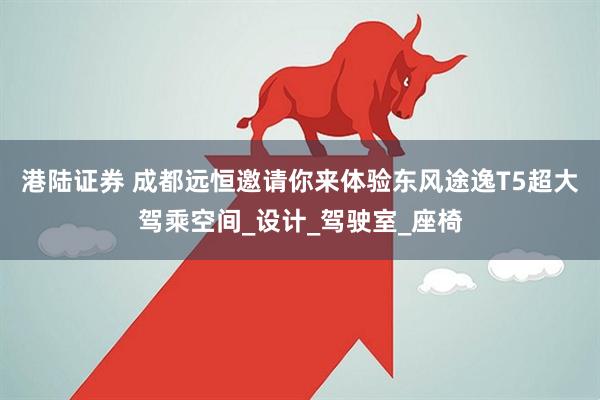 港陆证券 成都远恒邀请你来体验东风途逸T5超大驾乘空间_设计_驾驶室_座椅