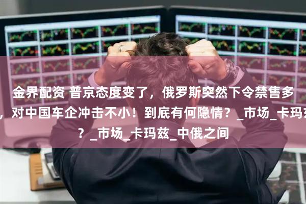 金界配资 普京态度变了，俄罗斯突然下令禁售多款中国卡车，对中国车企冲击不小！到底有何隐情？_市场_卡玛兹_中俄之间