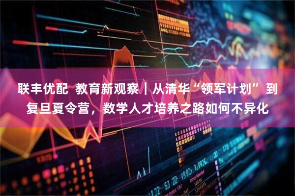 联丰优配  教育新观察｜从清华“领军计划” 到复旦夏令营，数学人才培养之路如何不异化
