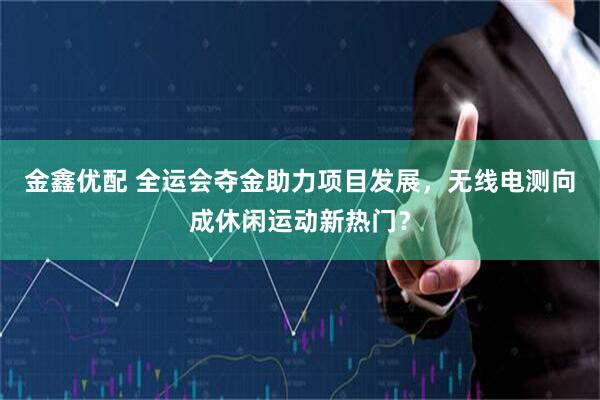 金鑫优配 全运会夺金助力项目发展，无线电测向成休闲运动新热门？