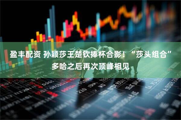 盈丰配资 孙颖莎王楚钦捧杯合影！“莎头组合”多哈之后再次顶峰相见