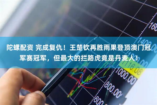 陀螺配资 完成复仇！王楚钦再胜雨果登顶澳门冠军赛冠军，但最大的拦路虎竟是丹麦人！