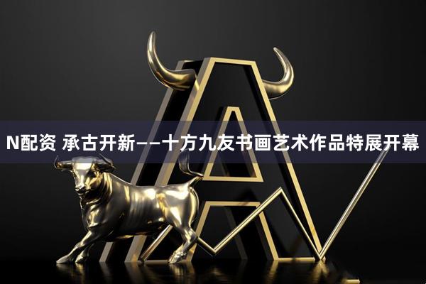 N配资 承古开新——十方九友书画艺术作品特展开幕
