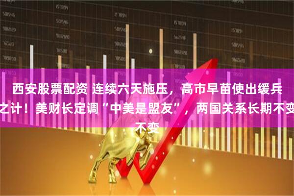 西安股票配资 连续六天施压，高市早苗使出缓兵之计！美财长定调“中美是盟友”，两国关系长期不变