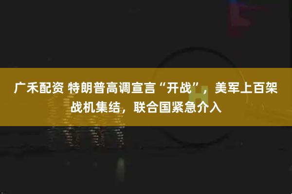 广禾配资 特朗普高调宣言“开战”，美军上百架战机集结，联合国紧急介入