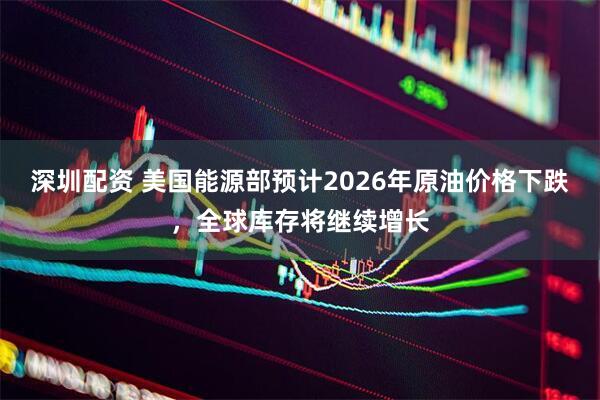 深圳配资 美国能源部预计2026年原油价格下跌,全球库存将继续增长