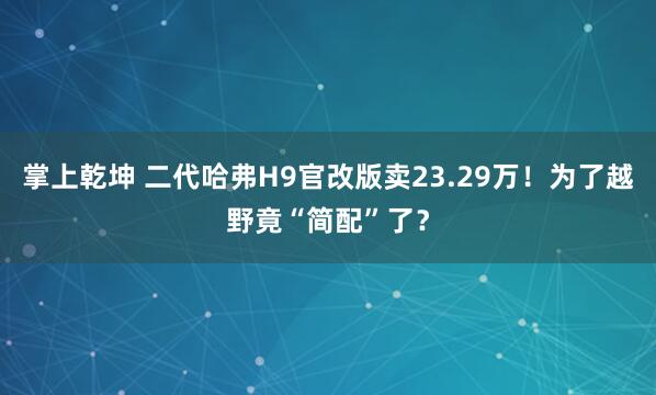 掌上乾坤 二代哈弗H9官改版卖23.29万!为了越野竟“简配”了?