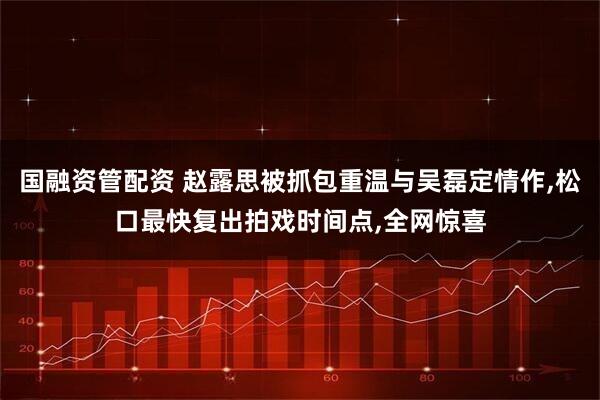 国融资管配资 赵露思被抓包重温与吴磊定情作,松口最快复出拍戏时间点,全网惊喜