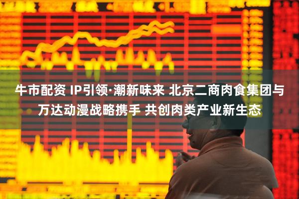 牛市配资 IP引领·潮新味来 北京二商肉食集团与万达动漫战略携手 共创肉类产业新生态