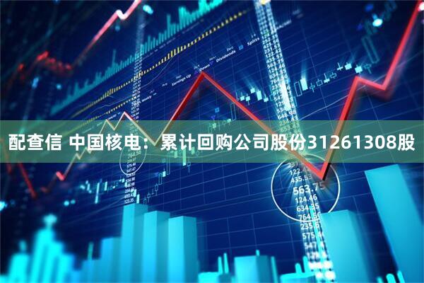 配查信 中国核电：累计回购公司股份31261308股