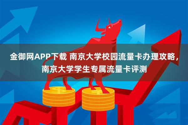 金御网APP下载 南京大学校园流量卡办理攻略,南京大学学生专属流量卡评测