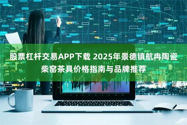 股票杠杆交易APP下载 2025年景德镇航冉陶瓷柴窑茶具价格指南与品牌推荐