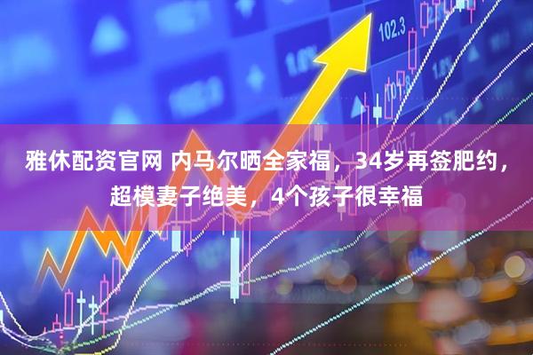 雅休配资官网 内马尔晒全家福，34岁再签肥约，超模妻子绝美，4个孩子很幸福