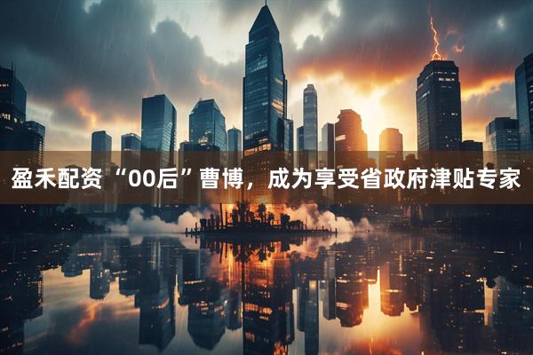 盈禾配资 “00后”曹博，成为享受省政府津贴专家