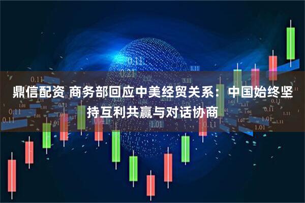 鼎信配资 商务部回应中美经贸关系：中国始终坚持互利共赢与对话协商