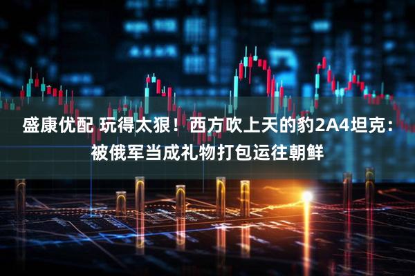盛康优配 玩得太狠！西方吹上天的豹2A4坦克：被俄军当成礼物打包运往朝鲜