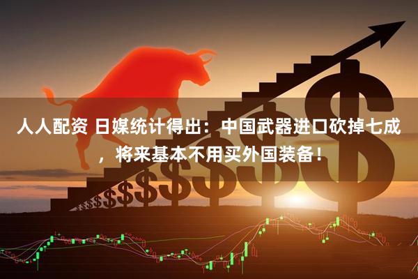 人人配资 日媒统计得出：中国武器进口砍掉七成，将来基本不用买外国装备！