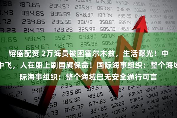 镕盛配资 2万海员被困霍尔木兹，生活曝光！中国船员：战机在空中飞，人在船上刷国旗保命！国际海事组织：整个海域已无安全通行可言