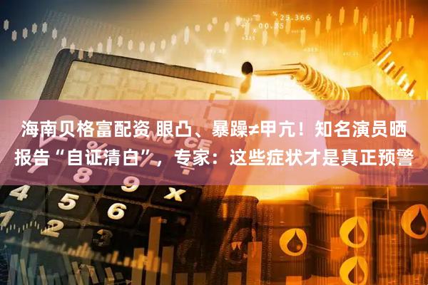 海南贝格富配资 眼凸、暴躁≠甲亢！知名演员晒报告“自证清白”，专家：这些症状才是真正预警